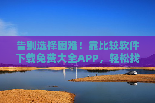 告别选择困难!靠比较软件下载免费大全APP,轻松找到优质资源,告别选择困难!比较软件下载免费大全APP,轻松找优质资源 告别选择困难!靠比较软件下载免费大全APP,轻松找到优质资源,告别选择困难!比较软件下载免费大全APP,轻松找优质资源
