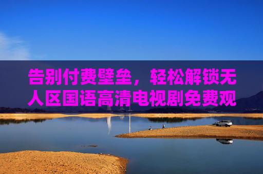 告别付费壁垒，轻松解锁无人区国语高清电视剧免费观看指南，告别付费壁垒，轻松解锁无人区国语高清剧免费观看指南