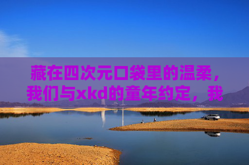 藏在四次元口袋里的温柔，我们与xkd的童年约定，我们与xkd的童年约定，藏在四次元口袋里的温柔