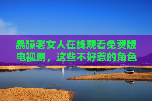 暴躁老女人在线观看免费版电视剧，这些不好惹的角色，为何让人又爱又恨？不好惹的暴躁老女人，为何让人又爱又恨？
