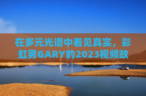 在多元光谱中看见真实，彩虹男GARY的2023视频故事与温暖入口