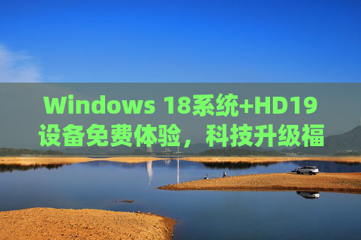 Windows 18系统+HD19设备免费体验，科技升级福利全攻略，Windows 18+HD19免费体验，科技升级福利全攻略