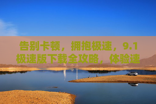 告别卡顿，拥抱极速，9.1极速版下载全攻略，体验速度与体验的双重升级！