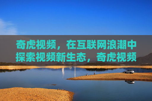 奇虎视频，在互联网浪潮中探索视频新生态，奇虎视频，互联网浪潮中探索视频新生态