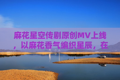 麻花星空传剧原创MV上线,以麻花香气编织星辰,在线解锁视听浪漫 麻花星空传剧原创MV上线,以麻花香气编织星辰,在线解锁视听浪漫