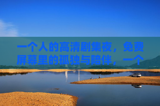 一个人的高清剧集夜,免费屏幕里的孤独与陪伴,一个人的剧集夜,屏幕里的孤独与陪伴 一个人的高清剧集夜,免费屏幕里的孤独与陪伴,一个人的剧集夜,屏幕里的孤独与陪伴