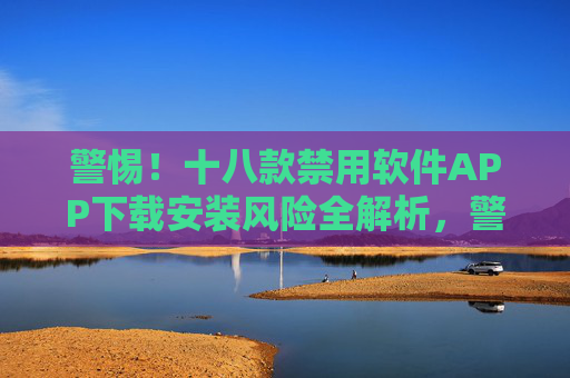 警惕!十八款禁用软件APP下载安装风险全解析,警惕!十八款禁用软件APP下载安装风险全解析 警惕!十八款禁用软件APP下载安装风险全解析,警惕!十八款禁用软件APP下载安装风险全解析