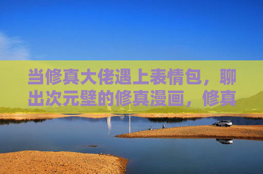 当修真大佬遇上表情包，聊出次元壁的修真漫画，修真大佬遇上表情包，次元壁笑破的修真漫画