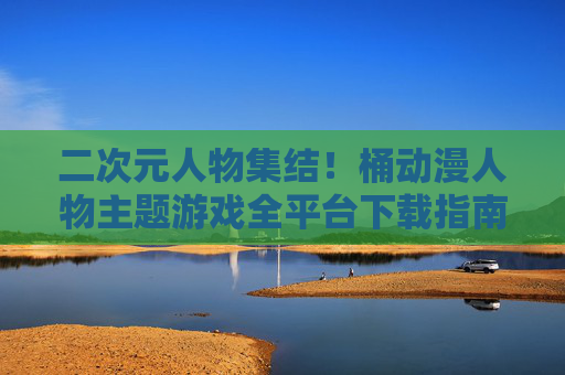 二次元人物集结!桶动漫人物主题游戏全平台下载指南,宅宅必备! 二次元人物集结!桶动漫人物主题游戏全平台下载指南,宅宅必备!