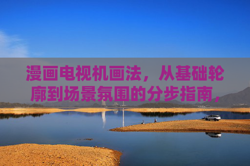 漫画电视机画法，从基础轮廓到场景氛围的分步指南，漫画电视机画法，从基础轮廓到场景氛围的分步指南