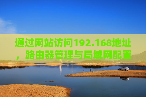 通过网站访问192.168地址,路由器管理与局域网配置全攻略 通过网站访问192.168地址,路由器管理与局域网配置全攻略