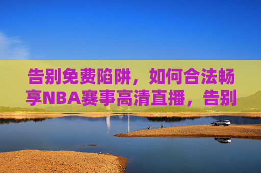 告别免费陷阱,如何合法畅享NBA赛事高清直播,告别免费陷阱,合法畅享NBA高清直播 告别免费陷阱,如何合法畅享NBA赛事高清直播,告别免费陷阱,合法畅享NBA高清直播