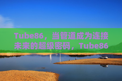 Tube86,当管道成为连接未来的超级密码,Tube86,管道,连接未来的超级密码 Tube86,当管道成为连接未来的超级密码,Tube86,管道,连接未来的超级密码