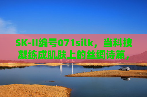 SK-II编号071silk，当科技凝练成肌肤上的丝绸诗篇，科技凝练成肌肤丝绸诗篇
