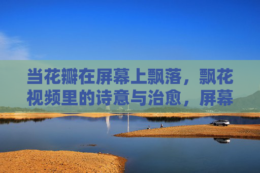 当花瓣在屏幕上飘落,飘花视频里的诗意与治愈,屏幕飘花,诗意与治愈 当花瓣在屏幕上飘落,飘花视频里的诗意与治愈,屏幕飘花,诗意与治愈