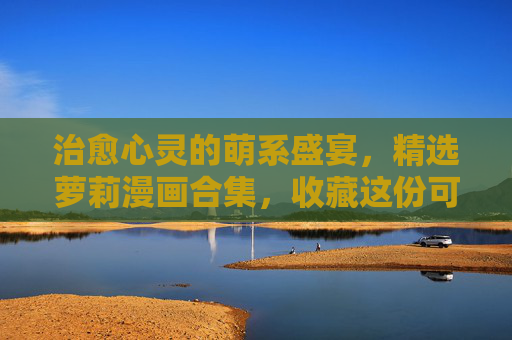 治愈心灵的萌系盛宴，精选萝莉漫画合集，收藏这份可爱日常！治愈萌系，萝莉漫画可爱日常精选