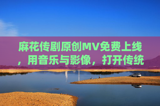 麻花传剧原创MV免费上线,用音乐与影像,打开传统戏剧的年轻化表达,音乐影像打开传统戏剧年轻化,麻花传剧MV上线 麻花传剧原创MV免费上线,用音乐与影像,打开传统戏剧的年轻化表达,音乐影像打开传统戏剧年轻化,麻花传剧MV上线