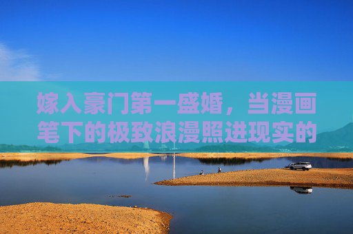 嫁入豪门第一盛婚,当漫画笔下的极致浪漫照进现实的顶级童话,嫁入豪门第一盛婚,漫画照进现实的顶级童话 嫁入豪门第一盛婚,当漫画笔下的极致浪漫照进现实的顶级童话,嫁入豪门第一盛婚,漫画照进现实的顶级童话
