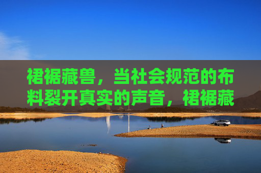裙裾藏兽,当社会规范的布料裂开真实的声音,裙裾藏兽,规范裂开时的真实回响 裙裾藏兽,当社会规范的布料裂开真实的声音,裙裾藏兽,规范裂开时的真实回响