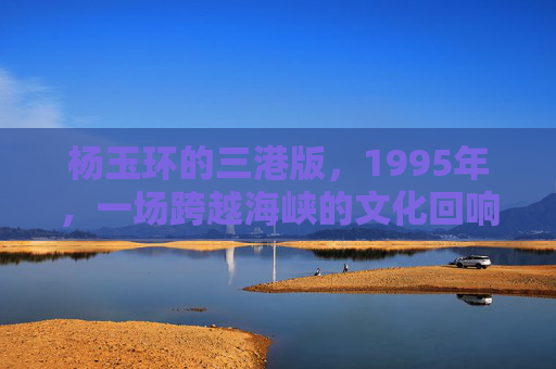 杨玉环的三港版,1995年,一场跨越海峡的文化回响,1995年杨玉环三港版,跨越海峡的文化回响 杨玉环的三港版,1995年,一场跨越海峡的文化回响,1995年杨玉环三港版,跨越海峡的文化回响