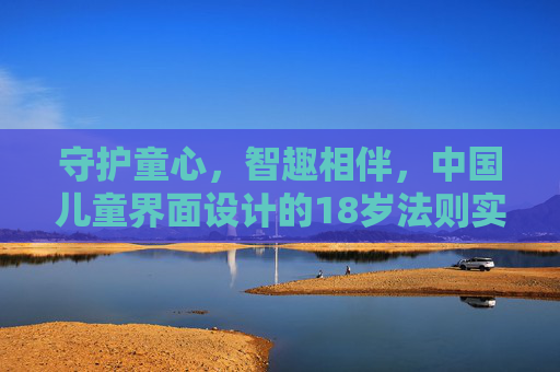 守护童心,智趣相伴,中国儿童界面设计的18岁法则实践,守护童心,智趣相伴,中国儿童界面设计的18岁法则实践 守护童心,智趣相伴,中国儿童界面设计的18岁法则实践,守护童心,智趣相伴,中国儿童界面设计的18岁法则实践