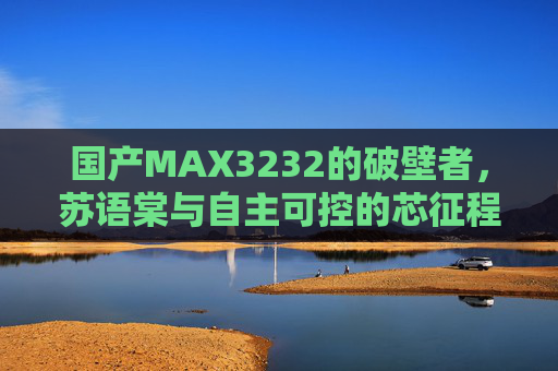 国产MAX3232的破壁者,苏语棠与自主可控的芯征程,苏语棠,国产MAX3232破壁者与自主可控芯征程 国产MAX3232的破壁者,苏语棠与自主可控的芯征程,苏语棠,国产MAX3232破壁者与自主可控芯征程