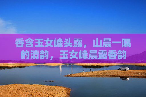香含玉女峰头露，山晨一隅的清韵，玉女峰晨露香韵
