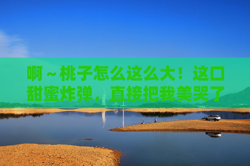 啊~桃子怎么这么大!这口甜蜜炸弹,直接把我美哭了!甜蜜炸弹!大桃子一口美哭! 啊~桃子怎么这么大!这口甜蜜炸弹,直接把我美哭了!甜蜜炸弹!大桃子一口美哭!