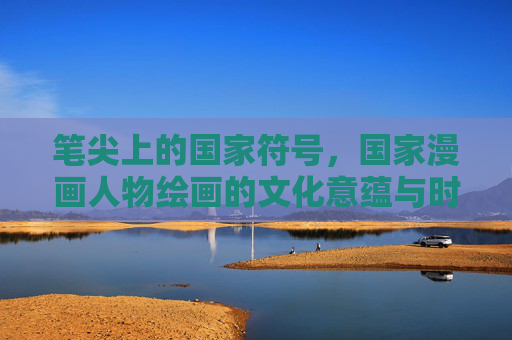 笔尖上的国家符号，国家漫画人物绘画的文化意蕴与时代担当，笔尖上的国家符号，国家漫画人物绘画的文化意蕴与时代担当