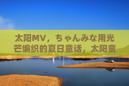 太阳MV，ちゃんみな用光芒编织的夏日童话，太阳童话，ちゃんみな编织的夏日光芒