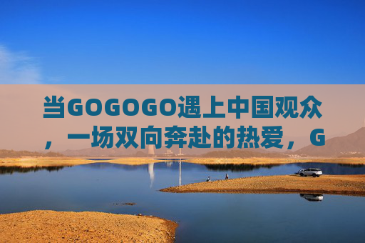 当GOGOGO遇上中国观众，一场双向奔赴的热爱，GOGOGO遇上中国观众，双向奔赴的热爱