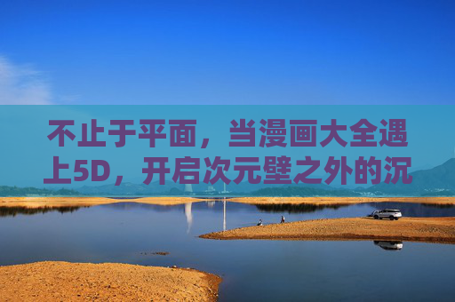 不止于平面，当漫画大全遇上5D，开启次元壁之外的沉浸式阅读新纪元，漫画大全×5D，次元壁破壁，沉浸式阅读新纪元
