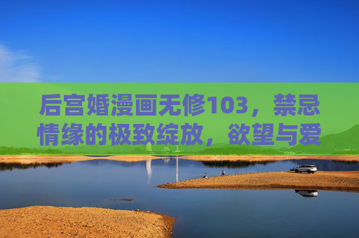 后宫婚漫画无修103,禁忌情缘的极致绽放,欲望与爱的无界纠缠,禁忌情缘,后宫欲望与爱的极致绽放 后宫婚漫画无修103,禁忌情缘的极致绽放,欲望与爱的无界纠缠,禁忌情缘,后宫欲望与爱的极致绽放