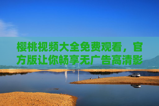 樱桃视频大全免费观看，官方版让你畅享无广告高清影视盛宴，樱桃视频官方版，免费无广告高清影视盛宴