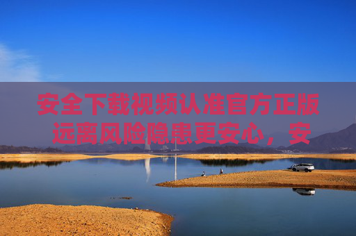 安全下载视频认准官方正版 远离风险隐患更安心，安全下载视频认准官方正版