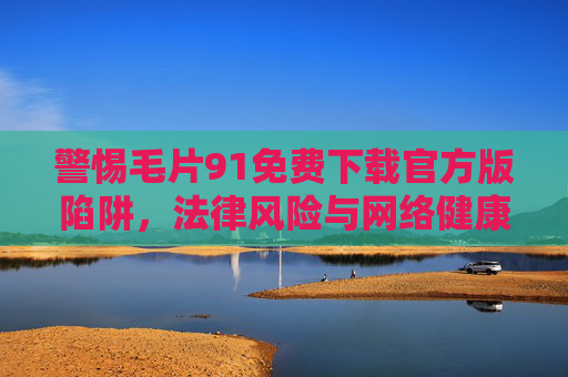 警惕毛片91免费下载官方版陷阱,法律风险与网络健康不容忽视,警惕毛片91免费下载官方版陷阱,法律风险与网络健康不容忽视 警惕毛片91免费下载官方版陷阱,法律风险与网络健康不容忽视,警惕毛片91免费下载官方版陷阱,法律风险与网络健康不容忽视