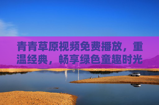 青青草原视频免费播放,重温经典,畅享绿色童趣时光,青青草原免费重温经典,畅享绿色童趣时光 青青草原视频免费播放,重温经典,畅享绿色童趣时光,青青草原免费重温经典,畅享绿色童趣时光