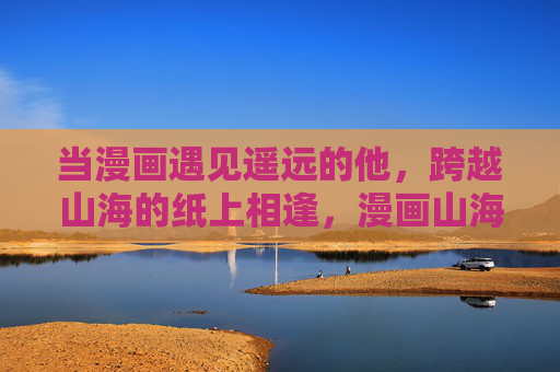 当漫画遇见遥远的他，跨越山海的纸上相逢，漫画山海间，纸上逢远人