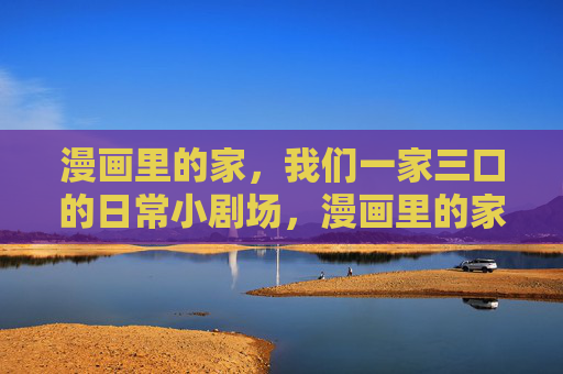漫画里的家,我们一家三口的日常小剧场,漫画里的家,一家三口日常小剧场 漫画里的家,我们一家三口的日常小剧场,漫画里的家,一家三口日常小剧场