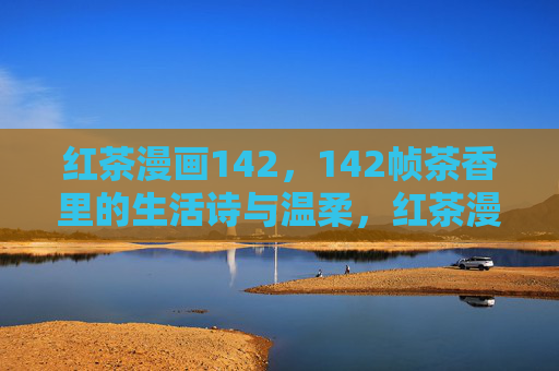 红茶漫画142,142帧茶香里的生活诗与温柔,红茶漫画142帧,茶香里的生活诗与温柔 红茶漫画142,142帧茶香里的生活诗与温柔,红茶漫画142帧,茶香里的生活诗与温柔