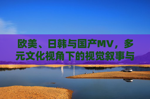 欧美、日韩与国产MV，多元文化视角下的视觉叙事与平台生态，跨文化视域下欧美、日韩与国产MV的视觉叙事与平台生态