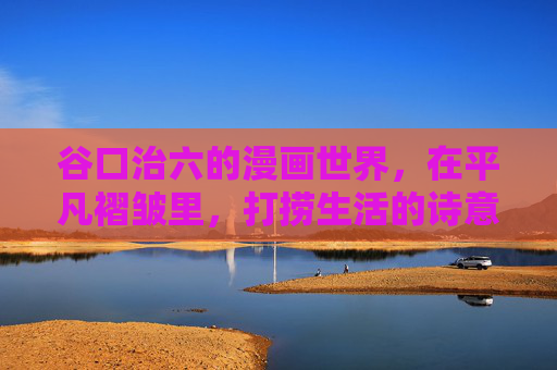 谷口治六的漫画世界,在平凡褶皱里,打捞生活的诗意与温度,谷口治六的漫画褶皱,打捞平凡的诗意与温度 谷口治六的漫画世界,在平凡褶皱里,打捞生活的诗意与温度,谷口治六的漫画褶皱,打捞平凡的诗意与温度