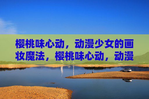 樱桃味心动，动漫少女的画妆魔法，樱桃味心动，动漫少女的画妆魔法