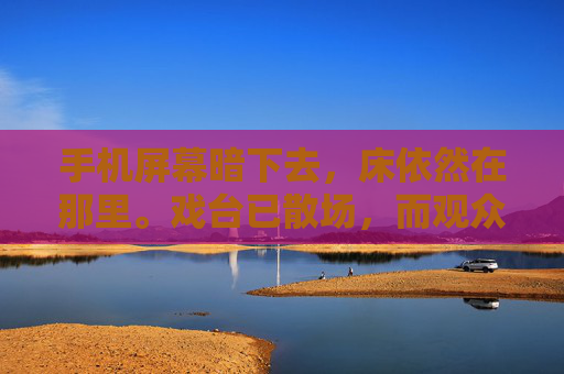 手机屏幕暗下去，床依然在那里。戏台已散场，而观众席，依旧空着，戏台散场，空席依旧