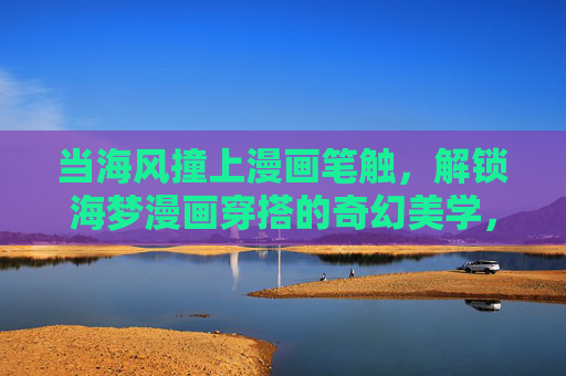 当海风撞上漫画笔触，解锁海梦漫画穿搭的奇幻美学，海风撞上漫画笔触，海梦穿搭奇幻美学
