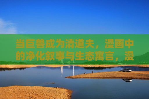 当巨兽成为清道夫,漫画中的净化叙事与生态寓言,漫画巨兽清道夫,净化叙事的生态寓言 当巨兽成为清道夫,漫画中的净化叙事与生态寓言,漫画巨兽清道夫,净化叙事的生态寓言