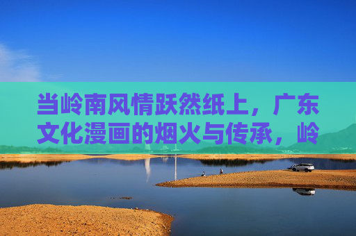 当岭南风情跃然纸上,广东文化漫画的烟火与传承,岭南风情跃然纸上,广东文化漫画的烟火传承 当岭南风情跃然纸上,广东文化漫画的烟火与传承,岭南风情跃然纸上,广东文化漫画的烟火传承