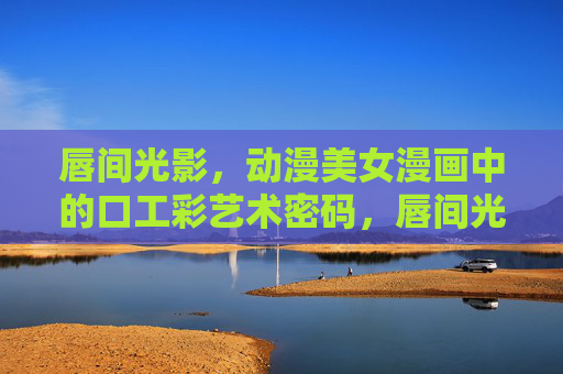 唇间光影，动漫美女漫画中的口工彩艺术密码，唇间光影，动漫美女漫画口红彩艺术密码