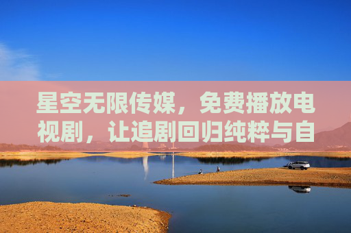 星空无限传媒,免费播放电视剧,让追剧回归纯粹与自由,星空无限传媒,免费追剧,纯粹自由 星空无限传媒,免费播放电视剧,让追剧回归纯粹与自由,星空无限传媒,免费追剧,纯粹自由