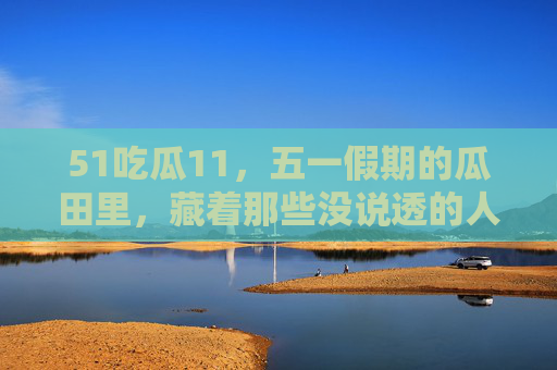51吃瓜11,五一假期的瓜田里,藏着那些没说透的人间烟火,五一瓜田里的烟火人间 51吃瓜11,五一假期的瓜田里,藏着那些没说透的人间烟火,五一瓜田里的烟火人间